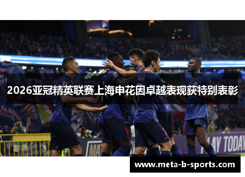 2026亚冠精英联赛上海申花因卓越表现获特别表彰 2026亚冠精英联赛上海申花因卓越表现获特别表彰