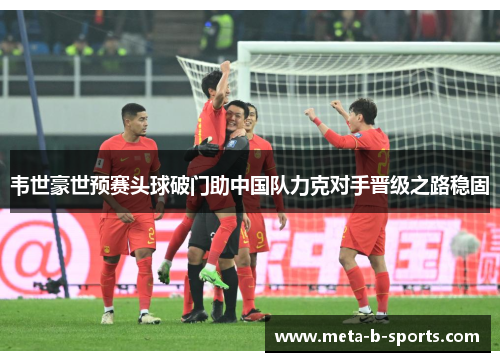 韦世豪世预赛头球破门助中国队力克对手晋级之路稳固 韦世豪世预赛头球破门助中国队力克对手晋级之路稳固